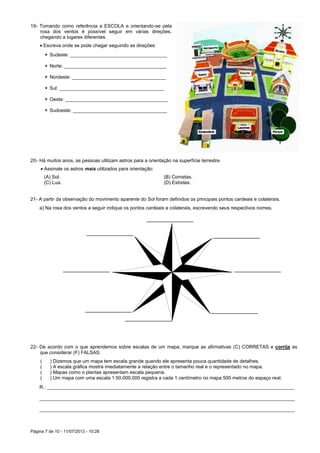Página 7 de 10 - 11/07/2013 - 10:28
19- Tomando como referência a ESCOLA e orientando-se pela
rosa dos ventos é possível seguir em várias direções,
chegando a lugares diferentes.
 Escreva onde se pode chegar seguindo as direções:
 Sudeste: ____________________________________
 Norte: ______________________________________
 Nordeste: ___________________________________
 Sul: _______________________________________
 Oeste: ______________________________________
 Sudoeste: ___________________________________
20- Há muitos anos, as pessoas utilizam astros para a orientação na superfície terrestre.
 Assinale os astros mais utilizados para orientação:
(A) Sol. (B) Cometas.
(C) Lua. (D) Estrelas.
21- A partir da observação do movimento aparente do Sol foram definidos os principais pontos cardeais e colaterais.
a) Na rosa dos ventos a seguir indique os pontos cardeais e colaterais, escrevendo seus respectivos nomes.
22- De acordo com o que aprendemos sobre escalas de um mapa, marque as afirmativas (C) CORRETAS e corrija as
que considerar (F) FALSAS:
( ) Dizemos que um mapa tem escala grande quando ele apresenta pouca quantidade de detalhes.
( ) A escala gráfica mostra imediatamente a relação entre o tamanho real e o representado no mapa.
( ) Mapas como o plantas apresentam escala pequena.
( ) Um mapa com uma escala 1:50.000.000 registra a cada 1 centímetro no mapa 500 metros do espaço real.
R.: ____________________________________________________________________________________________
_______________________________________________________________________________________________
_______________________________________________________________________________________________
 