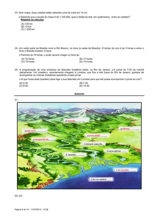 Página 8 de 10 - 11/07/2013 - 10:28
23- Num mapa, duas cidades estão distantes uma da outra em 12 cm.
 Sabendo que a escala do mapa é de 1:100.000, qual a distância real, em quilômetros, entre as cidades?
Registre os cálculos.
(A) 120 km
(B) 12 km
(C) 1.200 km
24- Um avião parte de Brasília rumo a Rio Branco, no Acre (a oeste de Brasília). O tempo de voo é de 3 horas e entre o
Acre e Brasília existem 3 fusos.
 Partindo às 16 horas, o avião deverá chegar no Acre às:
(A) 16 horas. (B) 17 horas.
(C) 18 horas. (D) 19 horas.
25- A programação de uma emissora de televisão brasileira exibe, no Rio de Janeiro, um jornal às 7:30 da manhã
diariamente. Um brasileiro, recentemente chegado à Londres, que fica a três fusos do Rio de Janeiro, gostaria de
acompanhar as notícias brasileiras assistindo a esse jornal.
 A que horas esse brasileiro deve ligar a sua televisão em Londres para que ele possa acompanhar o jornal ao vivo?
(A) 9:30. (B) 7:30.
(C) 8:30. (D) 10:30.
Gabarito
01-
02- (D)
meandro
margem esquerda
curso inferior
foz em estuário
nascente
alto curso
margem direita
afluente
curso médio
foz em delta
 