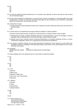 Página 9 de 10 - 11/07/2013 - 10:28
03- (E)
(A)
(C)
(D)
(B)
04- É a parte da superfície terrestre banhada por um rio principal e seus afluentes. As terras mais altas ao redor da bacia
são os divisores de águas.
05- De toda a água disponível no planeta para o consumo humano, apenas o equivalente a 1 gota desse galão seria o total
de água doce e, no Brasil, se concentra a maior parte dessa água. Se não a utilizarmos com consciência, a quantidade
disponível e própria para o uso será cada vez menor.
06- a) Desperdício de água.
b) A água encontra-se quase indisponível nesse local. A pessoa tem acesso restrito pois parece que está indo/vindo a
procura da água.
c) (B)
07- a) Tentar reduzir as consequências dos longos períodos de estiagem no sertão nordestino.
b) Construir vários canais que levem as águas do rio São Francisco em direção ao Norte e Leste da região.
c) Abastecimento de açude, ampliando atividades agrícolas e consequentemente o número de empregos e renda da
população. Além do abastecimento e fornecimento de água a várias cidades da região.
d) Elevado custo da obra, reduzido número de pessoas beneficiadas e os impactos ambientais da fauna e na flora,
considerando inadequado o desvio do rio, prejudicando funcionamento das hidrelétricas.
08- O sol aquece a superfície, fazendo com que haja evaporação e formação de nuvens. Quando as nuvens estão muito
carregadas acontece a precipitação. Parte dessa água evapora, parte infiltra no solo, parte abastece os rios e mares.
Esse ciclo nunca acaba.
09- Navegação Lazer
Abastecimento das cidades Obtenção de energia através da queda d'água
Pesca
10- Porque protegem não só as cabeceiras dos rios, como evitam a erosão das margens.
11- (V)
(F)
(F)
(F)
12- (A)
(B)
(D)
13- 1. Foz
2. Afluente
3. Baixo curso
4. Meandro / Médio curso
5. Alto curso / Leito / Rio principal
6. Nascente
14- 1. Atlântico
2. Pacífico
3. Índico
4. Glacial Ártico
5. Glacial Antártico
15- (B)
(C)
(A)
16- (B)
17- a) “Deus mande chuva
Lá pra serra da canastra
Chuvas fortes, chuvas vastas
Pro velho Chico emergir”
 