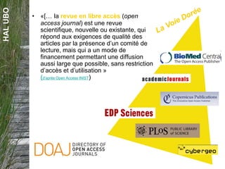 HALUBO
• «[… la revue en libre accès (open
access journal) est une revue
scientifique, nouvelle ou existante, qui
répond aux exigences de qualité des
articles par la présence d’un comité de
lecture, mais qui a un mode de
financement permettant une diffusion
aussi large que possible, sans restriction
d’accès et d’utilisation »
(d'après Open Access INIST)
 
