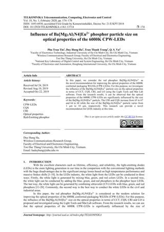 TELKOMNIKA Telecommunication, Computing, Electronics and Control
Vol. 18, No. 1, February 2020, pp. 174~178
ISSN: 1693-6930, accredited First Grade by Kemenristekdikti, Decree No: 21/E/KPT/2018
DOI: 10.12928/TELKOMNIKA.v18i1.13714  174
Journal homepage: http://journal.uad.ac.id/index.php/TELKOMNIKA
Influence of Ba[Mg2Al2N4]Eu2+
phosphor particle size on
optical properties of the 6000K CPW-LEDs
Phu Tran Tin1
, Duy Hung Ha2
, Tran Thanh Trang3
, Q. S. Vu4
1
Faculty of Electronics Technology, Industrial University of Ho Chi Minh City, Ho Chi Minh City, Vietnam
2
Wireless Communications Research Group, Faculty of Electrical and Electronics Engineering,
Ton Duc Thang University, Ho Chi Minh City, Vietnam
3
National Key Laboratory of Digital Control and System Engineering, Ho Chi Minh City, Vietnam
4
Faculty of Electronics and Automation, Hongbang International University, Ho Chi Minh City, Vietnam
Article Info ABSTRACT
Article history:
Received Jul 24, 2019
Revised Aug 10, 2019
Accepted Oct 22, 2019
In this paper, we consider the red phosphor Ba[Mg2Al2N4]Eu2+
as
the novel recommendation for improving the optical properties of the 6000K
conformal packaging WLEDs (CPW-LEDs). For this purpose, we investigate
the influence of the Ba[Mg2Al2N4]Eu2+
particle size on the optical properties
in terms of CCT, CQS, CRI, and LO using the Light Tools and Mat Lab
software. From the research results, it can be observed that the optical
properties of the 6000K CPW-LEDs are significantly influenced by the size
of the Ba[Mg2Al2N4]Eu2+
particle. The CRI and CQS increase from 65 to 67
and 64 to 68 while the size of the Ba[Mg2Al2N4]Eu2+
particle varies from
1 μm to 10 μm, respectively. This research can provide a novel
recommendation for LEDs industry at this time.
Keywords:
CPW-LEDs
CQS
CRI
Optical properties
Red-Emitting phosphor This is an open access article under the CC BY-SA license.
Corresponding Author:
Duy Hung Ha,
Wireless Communications Research Group,
Faculty of Electrical and Electronics Engineering,
Ton Duc Thang University, Ho Chi Minh City, Vietnam.
Email: haduyhung@tdtu.edu.vn
1. INTRODUCTION
With the excellent characters such as lifetime, efficiency, and reliability, the light-emitting diodes
(LEDs) is the main lighting generation in our time in the comparison with the conventional lighting methods
with the huge disadvantages due to the significant energy losses based on high temperatures performance and
massive Stokes shifts [1-10]. In the LEDs industry, the white light from the LEDs can be conducted in three
ways. Firstly, the white light is generated by mixing blue, green, and red colors LEDs. In a second way,
the white light can be conducted by adding the blue, green, and red phosphors in the phosphor layer LEDs.
The last way, the white light can be generated by combining ultraviolet (UV) LEDs with blue, green, and red
phosphors [11-20]. Commonly, the second way is the best way to conduct the white LEDs in the civil and
industrial areas.
In this paper, the red phosphor Ba[Mg2Al2N4]Eu2+
is considered as the modern solution for
improving the optical properties of the 6000K conformal packaging WLEDs (CPW-LEDs). For this purpose,
the influence of the Ba[Mg2Al2N4]Eu2+
size on the optical properties in terms of CCT, CQS, CRI and LO is
proposed and investigated using the Light Tools and Mat Lab software. From the research results, we can see
that the optical properties of the 6000K CPW-LEDs is significantly influenced by the size of
 