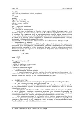  ISSN: 2088-8708
Int J Elec & Comp Eng, Vol. 9, No. 3, June 2019 : 1637 - 1644
1640
If available
Step 4: Split the job in terabytes size and gigabytes size
Sync
C2 and C3
Schedule
Step 5: Else block the Job1
Step 6: Check wait time of Job1
and check resource available
If available
Step 7: Unblock Job1 and schedule
Repeat for all jobs
b. Application of Gaussian window
In this paper, we implement the Gaussian window to a set of jobs. The unique property of the
algorithm is that just the previous history of the job size [8] is sufficient to predict the resource requirement
for the current job. Knowing the Mean “µ” the average required resources, and the standard deviation
σ2
which indicates the actual resource utilized by the job earlier will enable the CMS to allocate resource for
the current job in execution without wasting time for computation of resource requirement. Hence this
approach also will increase the throughput of the system.
In our research, we use the information of the resource size allocated for execution of the previous job.
c. Gaussian window for prediction
Gaussian distribution is a powerful tool applied expansively to problems like regression and
classification. In the Gaussian process a prior probability distribution is assumed initially over the various
functions possible to describe the process of generating data, and a posterior probability distribution is
obtained after gaining knowledge about the observed values. The posterior improves the knowledge of the
observed over the prior.
𝐺[𝑧] = 𝑎 ⅇ-y
Where y=
[𝑥−𝑏]2
2𝑐2
With respect to Gaussian window
The parameters
a= defines the requirement of the resources
x= The actual allocated resource
c2
=defines the real resources utilized
b= the average resource required
d. Simulation setup and prediction of results
To implement the proposed algorithm to achieve the results, heterogeneous Clusters along with a
communication network using a TCP protocol was built. The Clusters were created using VMware.
Wireshark tool was used to monitor the Data transmission among to the Clusters.
3. RESULT ANALYSIS
Three different cases were considered to prove the application of the proposed algorithm, here
a. Case I: Best Utilization of available resources by requested Jobs
Figure 2 depicts the best utilization of the allocated resources; here the proposed algorithm classifies
the jobs as per the resources requested. It can be observed that the area under the curve shows the utilization
of the allocated resources.
The application of the Gaussian window has also enabled to enhance the latency and throughput of
the system. The Figure 3 and Figure 5 illustrates the latency and Figure 4 illustrates the throughput. The
latency period. With reference to Figure 3 timestamp “0ns” depicts the start of execution of a task, the task
waits approximately for “6ns” to load on to the machine and completes the execution in 556ns.
Before scheduling, clustering of the jobs based on their job size based on the proposed algorithm the
latency of the system is comparatively improved. Figure 6 represents the throughput of the proposed system.
It is observed that scheduling the jobs to appropriate clusters has reduced the job rejections and starvation.
The scheduled jobs have fully utilized the allocated resources.
 