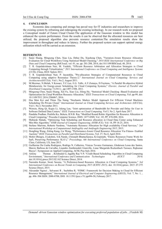 Int J Elec & Comp Eng ISSN: 2088-8708 
Demand -driven Gaussian window optimization for executing preferred population of jobs…(Vaidehi M)
1643
4. CONCLUSION
Economic data computing and storage has paved way for IT industries and researchers to improve
the existing system by reframing and redesigning the existing technology. In our research work we proposed
a Conceptual model of Future Cloud Cluster.The application of the Gaussian window to this model has
enhanced the system performance. From the results it can be observed that the allocated resources are best
utilized, the proposed algorithm also prevents resource contention.The simulation results show the
improvement in throughput and reduce in latency. Further the proposed system can support optimal energy
utilization which will be carried as an extension.
REFERENCES
[1] Saijie Huang, Mingsong Chen, Xiao Liu, Dehui Du, Xiaohong Chen, "Variation-Aware Resource Allocation
Evaluation for Cloud Workflows Using Statistical Model Checking," 2014 IEEE International Conference on Big
Data and Cloud Computing (BdCloud), vol. 01, no. pp. 201-208, 2014, doi:10.1109/BDCloud, 48, 2014.
[2] T. R. Gopalakrishnan Nair, M. Vaidehi, “Efficient Resource Arbitration and Allocation Strategies in Cloud
Computing through Virtualization,” 2011 International Conference on Cloud Computing and Intelligence Systems
(CCIS), China, IEEE Xplore 2011.
[3] T. R. Gopalakrishnan Nair, P. Jayarekha, "Pre-allocation Strategies of Computational Resources in Cloud
Computing using adaptive Resonance Theory-2," International Journal on Cloud Computing: Services and
Architecture(IJCCSA), Vol.1, No.2, August 2011.
[4] M.Mezmaz, N.Melab, Y.Kessaci, Y.C.Lee, E.G. Talbi, A.Y.Zomaya, D.Tuyttens, “A Parallel Bi-objective Hybrid
Metaheuristic for Energy-aware Scheduling for Cloud Computing Systems," Elsevier, Journal of Parallel and
Distributed Computing 71(2011) , pp-1497-1508, 2011.
[5] Mingsong Chen, Saijie Huang, Xin Fu, Xiao Liu, Jifeng He, “Statistical Model Checking -Based Evaluation and
Optimization for Cloud Workflow Resource Allocation,” IEEE Transactions on Cloud Computing, Vol. pp-99, doi:
10.1109/TCC.2016.2586067, 2016.
[6] Hsu Mon Kyi and Thinn Thu Naing “Stochastic Markov Model Approach For Efficient Virtual Machines
Scheduling On Private Cloud,” International Journal on Cloud Computing Services and Architecture (IJCCSA),
Vol.1, No.3, November 2011.
[7] Wenxin, Heng Qi, Kegiu Li, Julong Lan, “Joint optimization of Bandwidth for Provider and Delay for User in
Software Defined Data Centers,” IEEE Transactions on Cloud Computing, Vol 5, No 2, April-June 2017.
[8] Pandaba Pradhan, Prafulla Ku. Behera, B.N.B. Ray “Modified Round Robin Algorithm for Resource Allocation in
Cloud Computing,” Procedia Computer Science, ISSN: 1877-0509, Vol : 85, PP: 878-890, 2016.
[9] Mubarak Haladu, “Optimizing Task Scheduling and Resource allocation in Cloud Data Center using Enhanced
Min-Min Algorithm,” IOSR Journal of Computer Engineering, (IOSR-JCE), Vol: 18, PP 18-25, 2016.
[10] Stefano Marrone, Roberto Nardone, “Automatic Resource Allocation for High availability Cloud Services,” 2nd
International Workshop on Computational Antifragility and Antifragile Engineering 2015, 2015.
[11] Hongbing Wang, Zuling Kang, Lie Wang, "Performance-Aware Cloud Resource Allocation Via Fitness- Enabled
Auction," IEEE Transactions on Parallel and Distributed Systems, Vol. 27, No.4, April 2016 .
[12] Mohit Dhingra, J.Lakshmi, S.K.Nandy, Chiranjib Bhattacharaya, K.Gopinath, “Elastic Resources Frame Work for
IaaS, Preserving Performance SLA’s,” Proceedings, 6th International Conference on Cloud Computing, Santa
Clara, California, US, June 2013.
[13] Guilherme Da Cunha Rodrigues, Rodrigo N. Calheiros, Vinicus Tavares Guimaraes, Glederson Lessa dos Santos,
Marcio Barbosa de Carvalho, Lisandro Zambenedeti Granville, Liane Margarida Rockenbach Tarouco, Rajkumar
Buyya”, Symposium on Applied Computing, ACM, Pisa Italy 2016.
[14] Antony Thomas , Krishnalal G, Jagathy Ray V.P, “Credit Based Scheduling Algorithm in Cloud Computing
Environment,” International Conference and Communication Technologies (ICICT 2014)
doi:10.1016/j.procs.2015.02.162 Science Direct, 2014.
[15] Narendra Kumar, Swati Saxena, “A Preference-based Resource Allocation in Cloud Computing Systems,” 3rd
International Conference on Recent Trends in Computing 2015 (ICRTC-2015), doi: 10.1016/j.procs. 2015 .07.375
Science Direct, 2015.
[16] Alexander Ngenzi , Selvarani R , Suchithra R, “FDMC: Framework for Decision Making in Cloud for Efficient
Resource Management,” International Journal of Electrical and Computer Engineering (IJECE), Vol. 7, No. 1, ,
pp. 496~504 ISSN: 2088-8708, DOI: 10.11591/ijece.v7i1.pp496-50, February 2017.
 