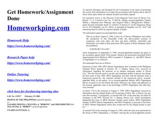 Get Homework/Assignment
Done
Homeworkping.com
Homework Help
https://www.homeworkping.com/
Research Paper help
https://www.homeworkping.com/
Online Tutoring
https://www.homeworkping.com/
click here for freelancing tutoring sites
G.R. No. 133917 February 19, 2001
PEOPLE OF THE PHILIPPINES, plaintiff-appellee,
vs.
NASARIO MOLINA y MANAMA @ "BOBONG" and GREGORIO MULA y
MALAGURA @ "BOBOY", accused-appellants.
YNARES-SANTIAGO, J.:
To sanction disrespect and disregard for the Constitution in the name of protecting
the society from lawbreakers is to make the government itself lawless and to subvert
those values upon which our ultimate freedom and liberty depend.1
For automatic review is the Decision2
of the Regional Trial Court of Davao City,
Branch 17, in Criminal Case No. 37,264-96, finding accused-appellants Nasario
Molina y Manamat alias "Bobong" and Gregorio Mula y Malaguraalias "Boboy,"
guilty beyond reasonable doubt of violation of Section 8,3
of the Dangerous Drugs
Act of 1972 (Republic Act No. 6425), as amended by Republic Act No. 7659,4
and
sentencing them to suffer the supreme penalty of death.
The information against accused-appellants reads:
That on or about August 8, 1996, in the City of Davao, Philippines, and within
the jurisdiction of this Honorable Court, the above-named accused, in
conspiracy with each other, did then and there willfully, unlawfully and
feloniously was found in their possession 946.9 grants of dried marijuana which
are prohibited.
CONTRARY TO LAW.5
Upon arraignment on September 4, 1996, accused-appellants pleaded not guilty to
the accusation against them.6
Trial ensued, wherein the prosecution presented Police
Superintendent Eriel Mallorca, SPO1 Leonardo Y. Pamplona, Jr., and SPO1 Marino
S. Paguidopon, Jr. as witnesses.
The antecedent facts are as follows:
Sometime in June 1996, SPO1 Marino Paguidopon, then a member of the Philippine
National Police detailed at Precinct No. 3, Matina, Davao City, received an
information regarding the presence of an alleged marijuana pusher in Davao
City.7
The first time he came to see the said marijuana pusher in person was during
the first week of July 1996. SPO1 Paguidopon was then with his informer when a
motorcycle passed by. His informer pointed to the motorcycle driver, accused-
appellant Mula, as the pusher. As to accused-appellant Molina, SPO1 Paguidopon
had no occasion to see him before the arrest. Moreover, the names and addresses of
the accused- appellants came to the knowledge of SPO1 Paguidopon only after they
were arrested.8
At about 7:30 in the morning of August 8, 1996, SPO1 Paguidopon received an
information that the alleged pusher will be passing at NHA, Ma- a, Davao City any
time that morning.9
Consequently, at around 8:00 A.M. of the same day, he called for
assistance at the PNP, Precinct No. 3, Matina, Davao City, which immediately
dispatched the team of SPO4 Dionisio Cloribel (team leader), SPO2 Paguidopon
(brother of SPO1 Marino Paguidopon), and SPO1 Pamplona, to proceed to the house
of SPO1 Marino Paguidopon where they would wait for the alleged pusher to pass
by.10
At around 9:30 in the morning of August 8, 1996, while the team were positioned in
the house of SPO1 Paguidopon, a "trisikad" carrying the accused-appellants passed
 
