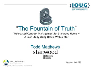 “The Fountain of Truth”
                Web-based Contract Management for Starwood Hotels –
                       A Case Study Using Oracle WebCenter


                                            Todd Matthews


                                                                              Session ID# 793
Copyright 2013 Starwood Hotels & Resorts Worldwide, Inc. & TEAM Informatics
 