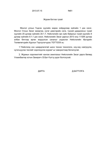 2013.07.15 №81
Журам батлах тухай
Монгол улсын Үндсэн хуулийн жаран хоёрдугаар зүйлийн 1 дэх хэсэг,
Монгол Улсын Засаг захиргаа, нутаг дэвсгэрийн нэгж, түүний удирдлагын тухай
хуулийн 20 дугаар зүйлийн 20.1.7, Нийслэлийн эрх зүйн байдлын тухай хуулийн 8
дугаар зүйлийн 8.1.1 дэх хэсэг, Нийслэлийн Засаг даргын 2013 оны 1/1264 дүгээр
албан бичгээр өргөн мэдүүлсэн саналыг үндэслэн Нийслэлийн Иргэдийн
Төлөөлөгчдийн Хурлын Тэргүүлэгчдээс ТОГТООХ нь:
1.”Нийслэлд нэн шаардлагатай шинэ техник технологи, ноу-хау нэвтрүүлж,
нутагшуулах төслийг хэрэгжүүлэх журам”-ыг хавсралтаар баталсугай.
2. Журмын хэрэгжилтийг хангаж ажиллахыг Нийслэлийн Засаг дарга бөгөөд
Улаанбаатар хотын Захирагч /Э.Бат-Үүл/-д үүрэг болгосугай.
ДАРГА Д.БАТТУЛГА
 