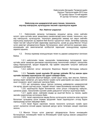 Нийслэлийн Иргэдийн Төлөөлөгчдийн
Хурлын Тэргүүлэгчдийн 2013 оны
07 дугаар сарын 15-ний өдрийн
81 дүгээр тогтоолын хавсралт
Нийслэлд нэн шаардлагатай шинэ техник, технологи,
ноу-хау нэвтрүүлж, нутагшуулах төслийг хэрэгжүүлэх журам
Нэг. Нийтлэг үндэслэл
1.1. Нийслэлийн хөгжилд тулгамдсан асуудлыг иргэд, олон нийтийн
хүсэлт, орон нутгийн засаг захиргааны санаачлагаар шинэ техник, технологи, ноу-
хау нэвтрүүлэх, нутагшуулах, технологи дамжуулах замаар хүн амын нийтийн
хэрэгцээнд зориулсан эд хөрөнгө бий болгох туршилтын төсөл, хөтөлбөр /цаашид
төсөл гэх/-ийг гүйцэтгэгчийн хөрөнгөөр хэрэгжүүлэх, үүний үр дүнд Монгол Улсын
нутаг дэвсгэрт үйлдвэрлэсэн бараа, бүтээгдэхүүн, ажил үйлчилгээ худалдан авах,
инновацийн үйл ажиллагаатай холбоотой харилцааг зохицуулахад журмын
зорилго оршино.
1.2. Энэхүү журмаар зохицуулагдах төсөл нь дараах шаардлагыг хангасан
байна.
1.2.1. нийслэлийн төсөв, санхүүгийн төлөвлөгөөнд тусгагдаагүй, орон
нутгийн засаг захиргаа дангаараа хэрэгжүүлэхэд технологийн шийдэл, санхүүгийн
хувьд бэрхшээлтэй, эрсдэл өндөртэй, төр хувийн хэвшлийн түншлэл зайлшгүй
шаардлагатай байх;
1.2.2. нийслэл хотыг хөгжүүлэх бодлогын баримт бичгүүдэд нийцсэн
байх;
1.2.3. Төсвийн тухай хуулийн 58 дугаар зүйлийн 58.1-д заасан орон
нутгийн төсвөөр хэрэгжүүлэх чиг үүрэгт хамаарч байх;
1.2.4. үндэсний аюулгүй байдал, хүний эрүүл мэнд, мал амьтан, байгаль
орчинд сөрөг нөлөөгүй, улс орны болон тухайн нутаг дэвсгэрийн хүн амын нийтлэг
ашиг сонирхол, эрэлт хэрэгцээг хангасан байх;
1.2.5. цаг хугацааны хувьд тэргүүн ээлжинд шийдвэрлэх шаардлагатай
гэж иргэд, оршин суугчид үзсэн, тэднийг хяналт тавих боломжоор хангасан байх;
1.2.6. хэрэгжүүлэх бүрэн боломжтой, олон улсын стандартад нийцсэн,
шинжлэх ухаан, технологийн сүүлийн үеийн дэвшилтэт ололтыг ашигласан байх;
1.2.7. эдийн засаг, нийгмийн өндөр үр ашигтай болох нь техник, эдийн
засгийн үндэслэлээр нотлогдсон байх;
1.2.8. төсөл хэрэгжүүлэх явцад болон нутагшуулж хүлээлгэн өгөх хүртэлх
баталгаат хугацаанд үүсэх аливаа эрсдэлийг төсөл хэрэгжүүлэгч этгээд бүрэн
хариуцахаар хүлээн зөвшөөрч байх;
1.2.9. төсөл бүрэн хэрэгжиж техник технологи нутагшин тухайн орон
нутагт хүлээлгэн өгсний дараа гэрээний дагуух эргэн төлөгдөх нөхцөл хэрэгжиж
эхэлнэ.
1.3. Монгол Улсын нутаг дэвсгэрт үйлдвэрлэсэн болон инновацийн
бүтээгдэхүүн, инновацийн төсөл нь Инновацийн тухай хуульд заасан шаардлагыг
хангасан байна.
 