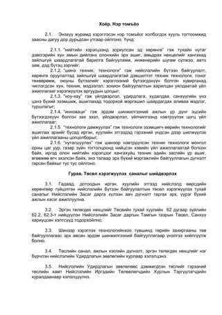 Хоёр. Нэр томъёо
2.1. Энэхүү журамд хэрэглэсэн нэр томъёог холбогдох хууль тогтоомжид
заасны дагуу дор дурьдсан утгаар ойлгоно. Үүнд:
2.1.1. “нийтийн хэрэгцээнд зориулсан эд хөрөнгө” гэж тухайн нутаг
дэвсгэрийн хүн амын дийлэнх олонхийн эрх ашиг, амьдрах нөхцөлийг хангахад
зайлшгүй шаардлагатай барилга байгууламж, инженерийн шугам сүлжээ, авто
зам, дэд бүтэц зэргийг;
2.1.2. “шинэ техник, технологи” гэж нийслэлийн бүтээн байгуулалт,
хөрөнгө оруулалтад зайлшгүй шаардлагатай дэвшилтэт техник технологи, тоног
төхөөрөмж, оюуны бүтээлийг хэрэглээний бүтээгдэхүүн болгон хувиргахад
чиглэгдсэн хүн, техник, мэдээлэл, зохион байгуулалтын харилцан уялдаатай үйл
ажиллагааг хэрэгжүүлэх аргуудын цогцыг;
2.1.3. "ноу-хау” гэж үйлдвэрлэл, удирдлага, худалдаа, санхүүгийн үнэ
цэнэ бүхий эзэмшиж, ашиглахад тодорхой мэргэшил шаардагдах аливаа мэдлэг,
туршлагыг;
2.1.4. “инноваци” гэж эрдэм шинжилгээний ажлын үр дүнг эцсийн
бүтээгдэхүүн болгон зах зээл, үйлдвэрлэл, үйлчилгээнд нэвтрүүлэх цогц үйл
ажиллагааг;
2.1.5. “технологи дамжуулах” гэж технологи эзэмшигч өөрийн технологийг
ашиглах эрхийг бусад иргэн, хуулийн этгээдэд гэрээний үндсэн дээр шилжүүлэх
үйл ажиллагааны цогцолборыг;
2.1.6. “нутагшуулах” гэж шинээр нэвтрүүлсэн техник технологи монгол
орны цаг уур, газар зүйн тогтолцоонд нийцсэн хэвийн үйл ажиллагаатай болсон
байх, иргэд олон нийтийн хэрэгцээг хангахуйц техник эдийн засгийн үр ашиг,
өгөөжөө өгч эхэлсэн байх, энэ талаар эрх бүхий мэргэжлийн байгууллагын дүгнэлт
гарсан байхыг тус тус ойлгоно.
Гурав. Төсөл хэрэгжүүлэх саналыг шийдвэрлэх
3.1. Гадаад, дотоодын иргэн, хуулийн этгээд нийслэлд өөрсдийн
хөрөнгөөр гүйцэтгэн нийслэлийн бүтээн байгуулалтын төсөл хэрэгжүүлэх тухай
саналыг Нийслэлийн Засаг дарга хүлээн авч дүгнэлт гаргах эрх, үүрэг бүхий
ажлын хэсэг ажиллуулна.
3.2. Эргэн төлөгдөх нөхцлийг Төсвийн тухай хуулийн 62 дугаар зүйлийн
62.2, 62.3-т нийцүүлэн Нийслэлийн Засаг даргын Тамгын газрын Төсөл, Санхүү
хариуцсан хэлтсүүд тодорхойлно.
3.3. Шинээр хэрэглэх технологийнхоо түвшинд төрийн захиргааны төв
байгууллагаас эрх авсан эрдэм шинжилгээний байгууллагаар үнэлгээ хийлгүүлж
болно.
3.4. Төслийн санал, ажлын хэсгийн дүгнэлт, эргэн төлөгдөх нөхцлийг нэг
бүрчлэн нийслэлийн Удирдлагын зөвлөлийн хурлаар хэлэлцэнэ.
3.5. Нийслэлийн Удирдлагын зөвлөлөөс дэмжигдсэн төслийг гэрээний
төслийн хамт Нийслэлийн Иргэдийн Төлөөлөгчдийн Хурлын Тэргүүлэгчдийн
хуралдаанаар хэлэлцүүлнэ.
 