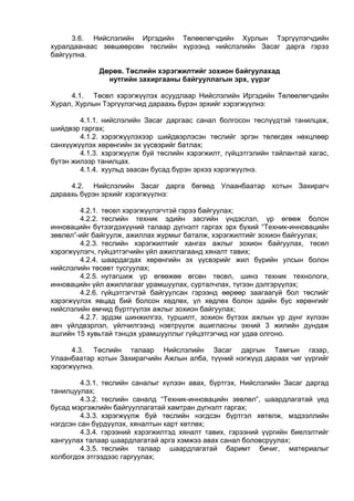 3.6. Нийслэлийн Иргэдийн Төлөөлөгчдийн Хурлын Тэргүүлэгчдийн
хуралдаанаас зөвшөөрсөн төслийн хүрээнд нийслэлийн Засаг дарга гэрээ
байгуулна.
Дөрөв. Төслийн хэрэгжилтийг зохион байгуулахад
нутгийн захиргааны байгууллагын эрх, үүрэг
4.1. Төсөл хэрэгжүүлэх асуудлаар Нийслэлийн Иргэдийн Төлөөлөгчдийн
Хурал, Хурлын Тэргүүлэгчид дараахь бүрэн эрхийг хэрэгжүүлнэ:
4.1.1. нийслэлийн Засаг даргаас санал болгосон төслүүдтэй танилцаж,
шийдвэр гаргах;
4.1.2. хэрэгжүүлэхээр шийдвэрлэсэн төслийг эргэн төлөгдөх нөхцлөөр
санхүүжүүлэх хөрөнгийн эх үүсвэрийг батлах;
4.1.3. хэрэгжүүлж буй төслийн хэрэгжилт, гүйцэтгэлийн тайлантай хагас,
бүтэн жилээр танилцах.
4.1.4. хуульд заасан бусад бүрэн эрхээ хэрэгжүүлнэ.
4.2. Нийслэлийн Засаг дарга бөгөөд Улаанбаатар хотын Захирагч
дараахь бүрэн эрхийг хэрэгжүүлнэ:
4.2.1. төсөл хэрэгжүүлэгчтэй гэрээ байгуулах;
4.2.2. төслийн техник эдийн засгийн үндэслэл, үр өгөөж болон
инновацийн бүтээгдэхүүний талаар дүгнэлт гаргах эрх бүхий “Техник-инновацийн
зөвлөл”-ийг байгуулж, ажиллах журмыг баталж, хэрэгжилтийг зохион байгуулах;
4.2.3. төслийн хэрэгжилтийг хангах ажлыг зохион байгуулах, төсөл
хэрэгжүүлэгч, гүйцэтгэгчийн үйл ажиллагаанд хяналт тавих;
4.2.4. шаардагдах хөрөнгийн эх үүсвэрийг жил бүрийн улсын болон
нийслэлийн төсөвт тусгуулах;
4.2.5. нутагшиж үр өгөөжөө өгсөн төсөл, шинэ техник технологи,
инновацийн үйл ажиллагааг урамшуулах, сурталчлах, түгээн дэлгэрүүлэх;
4.2.6. гүйцэтгэгчтэй байгуулсан гэрээнд өөрөөр заагаагүй бол төслийг
хэрэгжүүлэх явцад бий болсон хөдлөх, үл хөдлөх болон эдийн бус хөрөнгийг
нийслэлийн өмчид бүртгүүлэх ажлыг зохион байгуулах;
4.2.7. эрдэм шинжилгээ, туршилт, зохион бүтээх ажлын үр дүнг хүлээн
авч үйлдвэрлэл, үйлчилгээнд нэвтрүүлж ашигласны эхний 3 жилийн дундаж
ашгийн 15 хувьтай тэнцэх урамшууллыг гүйцэтгэгчид нэг удаа олгоно.
4.3. Төслийн талаар Нийслэлийн Засаг даргын Тамгын газар,
Улаанбаатар хотын Захирагчийн Ажлын алба, түүний нэгжүүд дараах чиг үүргийг
хэрэгжүүлнэ.
4.3.1. төслийн саналыг хүлээн авах, бүртгэх, Нийслэлийн Засаг даргад
танилцуулах;
4.3.2. төслийн саналд “Техник-инновацийн зөвлөл”, шаардлагатай үед
бусад мэргэжлийн байгууллагатай хамтран дүгнэлт гаргах;
4.3.3. хэрэгжүүлж буй төслийн нэгдсэн бүртгэл хөтөлж, мэдээллийн
нэгдсэн сан бүрдүүлэх, хяналтын карт хөтлөх;
4.3.4. гэрээний хэрэгжилтэд хяналт тавих, гэрээний үүргийн биелэлтийг
хангуулах талаар шаардлагатай арга хэмжээ авах санал боловсруулах;
4.3.5. төслийн талаар шаардлагатай баримт бичиг, материалыг
холбогдох этгээдээс гаргуулах;
 