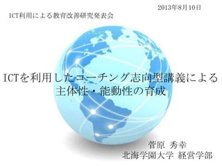 2013年8月10日
ICT利用による教育改善研究発表会

ICTを利用したコーチング志向型講義による
主体性・能動性の育成

菅原 秀幸
北海学園大学 経営学部

 