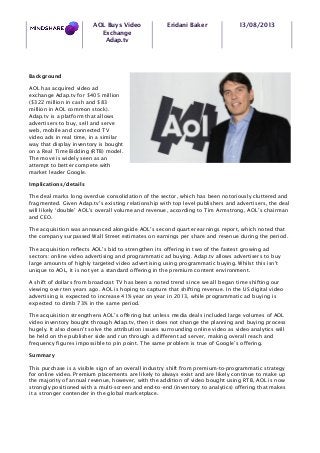 AOL Buys Video
Exchange
Adap.tv
Eridani Baker 13/08/2013
Background
AOL has acquired video ad
exchange Adap.tv for $405 million
($322 million in cash and $83
million in AOL common stock).
Adap.tv is a platform that allows
advertisers to buy, sell and serve
web, mobile and connected TV
video ads in real time, in a similar
way that display inventory is bought
on a Real Time Bidding (RTB) model.
The move is widely seen as an
attempt to better compete with
market leader Google.
Implications/details
The deal marks long overdue consolidation of the sector, which has been notoriously cluttered and
fragmented. Given Adap.tv’s existing relationship with top level publishers and advertisers, the deal
will likely ‘double’ AOL’s overall volume and revenue, according to Tim Armstrong, AOL’s chairman
and CEO.
The acquisition was announced alongside AOL’s second quarter earnings report, which noted that
the company surpassed Wall Street estimates on earnings per share and revenue during the period.
The acquisition reflects AOL’s bid to strengthen its offering in two of the fastest growing ad
sectors: online video advertising and programmatic ad buying. Adap.tv allows advertisers to buy
large amounts of highly targeted video advertising using programmatic buying. Whilst this isn’t
unique to AOL, it is not yet a standard offering in the premium content environment.
A shift of dollars from broadcast TV has been a noted trend since we all began time shifting our
viewing over ten years ago. AOL is hoping to capture that shifting revenue. In the US digital video
advertising is expected to increase 41% year on year in 2013, while programmatic ad buying is
expected to climb 73% in the same period.
The acquisition strengthens AOL’s offering but unless media deals included large volumes of AOL
video inventory bought through Adap.tv, then it does not change the planning and buying process
hugely. It also doesn’t solve the attribution issues surrounding online video as video analytics will
be held on the publisher side and run through a different ad server, making overall reach and
frequency figures impossible to pin point. The same problem is true of Google’s offering.
Summary
This purchase is a visible sign of an overall industry shift from premium-to-programmatic strategy
for online video. Premium placements are likely to always exist and are likely continue to make up
the majority of annual revenue, however, with the addition of video bought using RTB, AOL is now
strongly positioned with a multi-screen and end-to-end (inventory to analytics) offering that makes
it a stronger contender in the global marketplace.
 