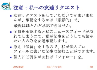 注意：私への友達リクエスト
 友達リクエストをしていただいてかまいませ
んが、承認をするかは「恣意的」で、
最近はほとんど承認できません。
 全員を承認すると私のニュースフィードが溢
れてしまうので、私が記事をどうしても読み
たい人のみを友達承認します。
 原則「保留」をするので、私が個人プロ
フィールに書いた記事は読むことができます。
 個人にご興味があれば「フォロー」を。
2013/8/20 地域パソコン講座 100
 
