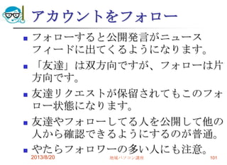 アカウントをフォロー
 フォローすると公開発言がニュース
フィードに出てくるようになります。
 「友達」は双方向ですが、フォローは片
方向です。
 友達リクエストが保留されてもこのフォ
ロー状態になります。
 友達やフォローしてる人を公開して他の
人から確認できるようにするのが普通。
 やたらフォロワーの多い人にも注意。
2013/8/20 地域パソコン講座 101
 