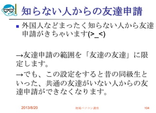 知らない人からの友達申請
 外国人などまったく知らない人から友達
申請がきちゃいます(>_<)
→友達申請の範囲を「友達の友達」に限
定します。
→でも、この設定をすると昔の同級生と
いった、共通の友達がいない人からの友
達申請ができなくなります。
2013/8/20 地域パソコン講座 104
 