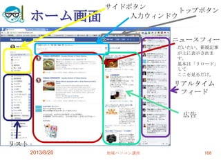 ホーム画面
2013/8/20 地域パソコン講座 108
ニュースフィード
だいたい、新規記事
が上に表示されま
す。
基本は「リロード」
して
ここを見るだけ。
トップボタン
サイドボタン
入力ウィンドウ
リスト
リアルタイム
フィード
広告
 
