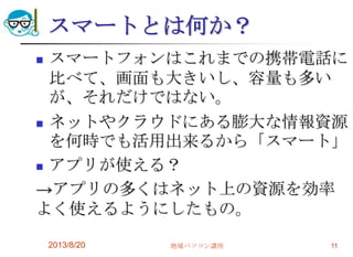 スマートとは何か？
 スマートフォンはこれまでの携帯電話に
比べて、画面も大きいし、容量も多い
が、それだけではない。
 ネットやクラウドにある膨大な情報資源
を何時でも活用出来るから「スマート」
 アプリが使える？
→アプリの多くはネット上の資源を効率
よく使えるようにしたもの。
2013/8/20 地域パソコン講座 11
 