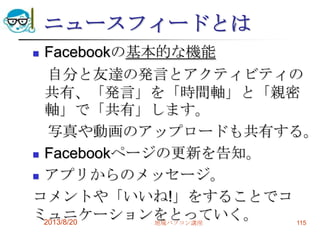 ニュースフィードとは
 Facebookの基本的な機能
自分と友達の発言とアクティビティの
共有、「発言」を「時間軸」と「親密
軸」で「共有」します。
写真や動画のアップロードも共有する。
 Facebookページの更新を告知。
 アプリからのメッセージ。
コメントや「いいね!」をすることでコ
ミュニケーションをとっていく。2013/8/20 地域パソコン講座 115
 
