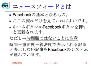 ニュースフィードとは
 Facebookの基本となるもの。
 ここの流れだけを見ていればよいです。
 ホームボタンかFacebookボタンを押す
と更新されます。
ただし→時間順ではないことに注意。
時間＋重要度＋親密度で表示される記事
と表示しない記事をFacebookのシステム
が選んでいます。
2013/8/20 地域パソコン講座 116
 
