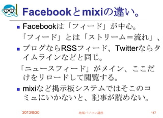 Facebookとmixiの違い。
 Facebookは「フィード」が中心。
「フィード」とは「ストリーム＝流れ」、
 ブログならRSSフィード、Twitterならタ
イムラインなどと同じ。
「ニュースフィード」がメイン、ここだ
けをリロードして閲覧する。
 mixiなど掲示板システムではそこのコ
ミュにいかないと、記事が読めない。
2013/8/20 地域パソコン講座 117
 