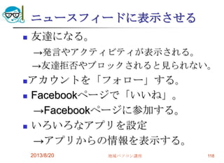 ニュースフィードに表示させる
 友達になる。
→発言やアクティビティが表示される。
→友達拒否やブロックされると見られない。
アカウントを「フォロー」する。
 Facebookページで「いいね」。
→Facebookページに参加する。
 いろいろなアプリを設定
→アプリからの情報を表示する。
2013/8/20 地域パソコン講座 118
 