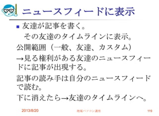 ニュースフィードに表示
 友達が記事を書く。
その友達のタイムラインに表示。
公開範囲（一般、友達、カスタム）
→見る権利がある友達のニュースフィー
ドに記事が出現する。
記事の読み手は自分のニュースフィード
で読む。
下に消えたら→友達のタイムラインへ。
2013/8/20 地域パソコン講座 119
 