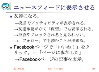 ニュースフィードに表示させる
 友達になる。
→発言やアクティビティが表示される。
→友達承認がなく「保留」でも表示される。
→拒否やブロックされると見られない。
→「フォロー」でも読むことが出来る。
 Facebookページで「いいね！」をク
リック。＝「ページに参加した」
→Facebookページの記事を表示。
2013/8/20 地域パソコン講座 120
 