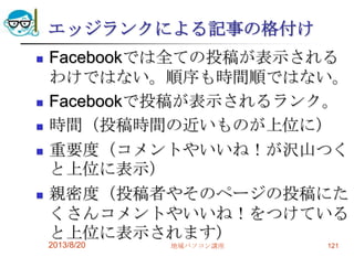 エッジランクによる記事の格付け
 Facebookでは全ての投稿が表示される
わけではない。順序も時間順ではない。
 Facebookで投稿が表示されるランク。
 時間（投稿時間の近いものが上位に）
 重要度（コメントやいいね！が沢山つく
と上位に表示）
 親密度（投稿者やそのページの投稿にた
くさんコメントやいいね！をつけている
と上位に表示されます）
2013/8/20 地域パソコン講座 121
 