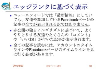 エッジランクに基づく表示
 ニュースフィードでは「最新情報」にしてい
ても、友達や参加しているFacebookページの
記事の全てが表示される訳ではありません。
 非公開の独自アルゴリズムに基づいて、よく
やりとりする友達やたくさんの「コメント」
や「いいね!」が付いた記事が表示されます。
 全ての記事を読むには、アカウントのタイム
ラインやFacebookページのタイムラインを見
に行く必要があります。
2013/8/20 地域パソコン講座 123
 