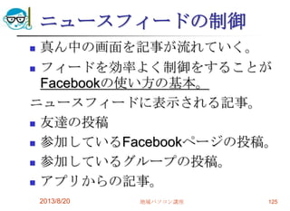 ニュースフィードの制御
 真ん中の画面を記事が流れていく。
 フィードを効率よく制御をすることが
Facebookの使い方の基本。
ニュースフィードに表示される記事。
 友達の投稿
 参加しているFacebookページの投稿。
 参加しているグループの投稿。
 アプリからの記事。
2013/8/20 地域パソコン講座 125
 