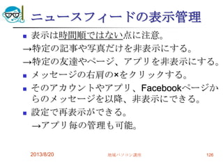 ニュースフィードの表示管理
 表示は時間順ではない点に注意。
→特定の記事や写真だけを非表示にする。
→特定の友達やページ、アプリを非表示にする。
 メッセージの右肩の×をクリックする。
 そのアカウントやアプリ、Facebookページか
らのメッセージを以降、非表示にできる。
 設定で再表示ができる。
→アプリ毎の管理も可能。
2013/8/20 地域パソコン講座 126
 