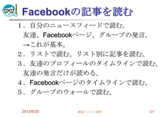 Facebookの記事を読む
１．自分のニュースフィードで読む。
友達、Facebookページ、グループの発言。
→これが基本。
２．リストで読む。リスト別に記事を読む。
３．友達のプロフィールのタイムラインで読む。
友達の発言だけが読める。
４．Facebookページのタイムラインで読む。
５．グループのウォールで読む。
2013/8/20 地域パソコン講座 127
 