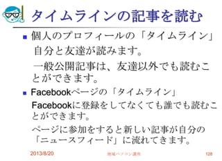 タイムラインの記事を読む
 個人のプロフィールの「タイムライン」
自分と友達が読みます。
一般公開記事は、友達以外でも読むこ
とができます。
 Facebookページの「タイムライン」
Facebookに登録をしてなくても誰でも読むこ
とができます。
ページに参加をすると新しい記事が自分の
「ニュースフィード」に流れてきます。
2013/8/20 地域パソコン講座 128
 