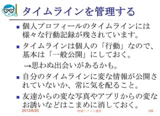 タイムラインを管理する
 個人プロフィールのタイムラインには
様々な行動記録が残されています。
 タイムラインは個人の「行動」なので、
基本は「一般公開」にしておく。
→思わぬ出会いがあるかも。
 自分のタイムラインに変な情報が公開さ
れていないか、常に気を配ること。
 友達からの変な写真やアプリからの変な
お誘いなどはこまめに消しておく。
2013/8/20 地域パソコン講座 129
 