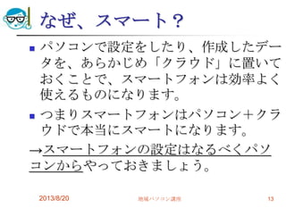 なぜ、スマート？
 パソコンで設定をしたり、作成したデー
タを、あらかじめ「クラウド」に置いて
おくことで、スマートフォンは効率よく
使えるものになります。
 つまりスマートフォンはパソコン＋クラ
ウドで本当にスマートになります。
→スマートフォンの設定はなるべくパソ
コンからやっておきましょう。
2013/8/20 地域パソコン講座 13
 