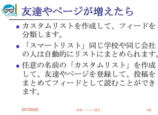 友達やページが増えたら
 カスタムリストを作成して、フィードを
分類します。
 「スマートリスト」同じ学校や同じ会社
の人は自動的にリストにまとめられます。
 任意の名前の「カスタムリスト」を作成
して、友達やページを登録して、投稿を
まとめてフィードとして読むことができ
ます。
2013/8/20 地域パソコン講座 132
 