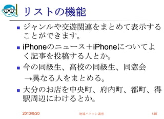 リストの機能
 ジャンルや交遊関連をまとめて表示する
ことができます。
 iPhoneのニュース＋iPhoneについてよ
く記事を投稿する人とか。
 今の同級生、高校の同級生、同窓会
→異なる人をまとめる。
 大分のお店を中央町、府内町、都町、得
駅周辺にわけるとか。
2013/8/20 地域パソコン講座 135
 