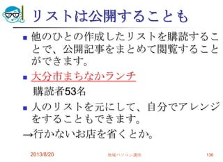 リストは公開することも
 他のひとの作成したリストを購読するこ
とで、公開記事をまとめて閲覧すること
ができます。
 大分市まちなかランチ
購読者53名
 人のリストを元にして、自分でアレンジ
をすることもできます。
→行かないお店を省くとか。
2013/8/20 地域パソコン講座 136
 