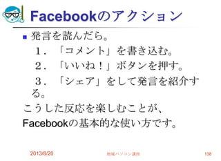 Facebookのアクション
 発言を読んだら。
１．「コメント」を書き込む。
２．「いいね！」ボタンを押す。
３．「シェア」をして発言を紹介す
る。
こうした反応を楽しむことが、
Facebookの基本的な使い方です。
2013/8/20 地域パソコン講座 138
 