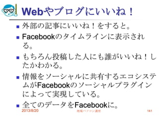 Webやブログにいいね！
 外部の記事にいいね！をすると。
 Facebookのタイムラインに表示され
る。
 もちろん投稿した人にも誰がいいね！し
たかわかる。
 情報をソーシャルに共有するエコシステ
ムがFacebookのソーシャルプラグイン
によって実現している。
 全てのデータをFacebookに。
2013/8/20 地域パソコン講座 141
 