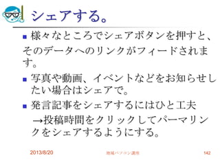 シェアする。
 様々なところでシェアボタンを押すと、
そのデータへのリンクがフィードされま
す。
 写真や動画、イベントなどをお知らせし
たい場合はシェアで。
 発言記事をシェアするにはひと工夫
→投稿時間をクリックしてパーマリン
クをシェアするようにする。
2013/8/20 地域パソコン講座 142
 