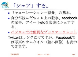 「シェア」する。
 「キューレーション＝紹介」の基本。
 自分が読んだＷｅｂ上の記事、facebook
の記事、ツイートetcを友達にシェアす
る。
 パソコンでは便利なブックマークレット
Twitterはリンクだけですが、Facebookで
は写真のサムネイル（縮小画像）も表示
できます。
2013/8/20 地域パソコン講座 143
 