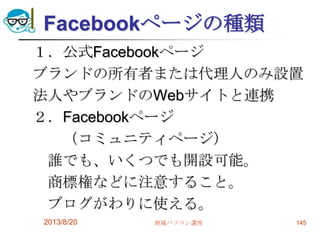 Facebookページの種類
１．公式Facebookページ
ブランドの所有者または代理人のみ設置
法人やブランドのWebサイトと連携
２．Facebookページ
（コミュニティページ）
誰でも、いくつでも開設可能。
商標権などに注意すること。
ブログがわりに使える。
2013/8/20 地域パソコン講座 145
 