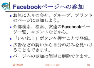 Facebookページへの参加
 お気に入りの会社、グループ、ブランド
のページに参加しよう。
 外部検索、検索、友達のFacebookペー
ジ一覧、コメントなどから。
 「いいね！」ボタンを押すことで登録。
 広告などの誘いから自分の好みを見つけ
ることもできます。
 ページへの参加は簡単に解除できます。
2013/8/20 地域パソコン講座 146
 