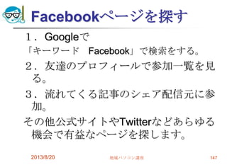 Facebookページを探す
１．Googleで
「キーワード Facebook」で検索をする。
２．友達のプロフィールで参加一覧を見
る。
３．流れてくる記事のシェア配信元に参
加。
その他公式サイトやTwitterなどあらゆる
機会で有益なページを探します。
2013/8/20 地域パソコン講座 147
 