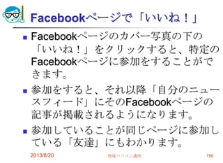 Facebookページで「いいね！」
 Facebookページのカバー写真の下の
「いいね！」をクリックすると、特定の
Facebookページに参加をすることがで
きます。
 参加をすると、それ以降「自分のニュー
スフィード」にそのFacebookページの
記事が掲載されるようになります。
 参加していることが同じページに参加し
ている「友達」にもわかります。
2013/8/20 地域パソコン講座 150
 