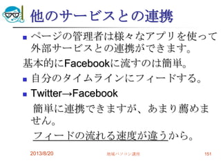 他のサービスとの連携
 ページの管理者は様々なアプリを使って
外部サービスとの連携ができます。
基本的にFacebookに流すのは簡単。
 自分のタイムラインにフィードする。
 Twitter→Facebook
簡単に連携できますが、あまり薦めま
せん。
フィードの流れる速度が違うから。
2013/8/20 地域パソコン講座 151
 