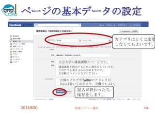 ページの基本データの設定
2013/8/20 地域パソコン講座 154
大分大学の講義課題のページです。
講義課題を提出するために運営をしています。
どなたでも書き込みが出来ますので、
お気軽にコメントなどください。
公開のブログやTwitterのアドレスが
あれば書いておきます。空欄でもよい。
カテゴリはとくに変更
しなくてもよいです。
記入が終わったら
保存をします。
 