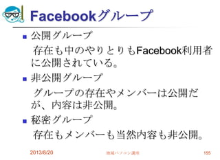 Facebookグループ
 公開グループ
存在も中のやりとりもFacebook利用者
に公開されている。
 非公開グループ
グループの存在やメンバーは公開だ
が、内容は非公開。
 秘密グループ
存在もメンバーも当然内容も非公開。
2013/8/20 地域パソコン講座 155
 