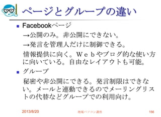 ページとグループの違い
 Facebookページ
→公開のみ。非公開にできない。
→発言を管理人だけに制御できる。
情報提供に向く。Ｗｅｂやブログ的な使い方
に向いている。自由なレイアウトも可能。
 グループ
秘密や非公開にできる。発言制限はできな
い。メールと連動できるのでメーリングリス
トの代替などグループでの利用向け。
2013/8/20 地域パソコン講座 156
 