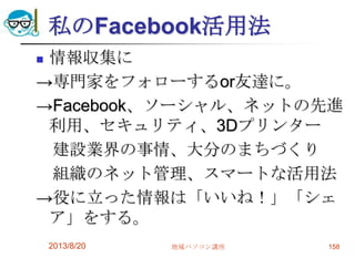 私のFacebook活用法
 情報収集に
→専門家をフォローするor友達に。
→Facebook、ソーシャル、ネットの先進
利用、セキュリティ、3Dプリンター
建設業界の事情、大分のまちづくり
組織のネット管理、スマートな活用法
→役に立った情報は「いいね！」「シェ
ア」をする。
2013/8/20 地域パソコン講座 158
 